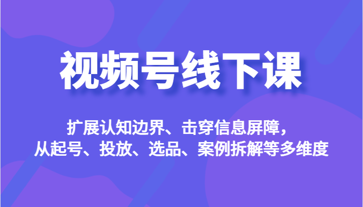 视频号线下课，扩展认知边界、击穿信息屏障，从起号、投放、选品、案例拆解等多维度-桐创网