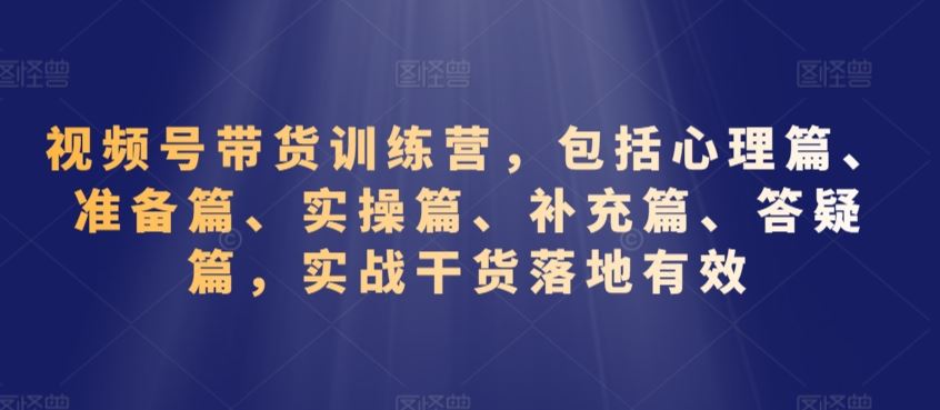 视频号带货训练营，包括心理篇、准备篇、实操篇、补充篇、答疑篇，实战干货落地有效-桐创网