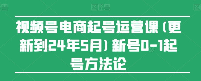 视频号电商起号运营课(更新到24年5月)新号0-1起号方法论-桐创网