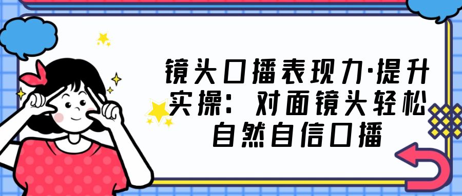 （5047期）镜头口播表现力·提升实操：对面镜头轻松自然自信口播（23节课）-桐创网