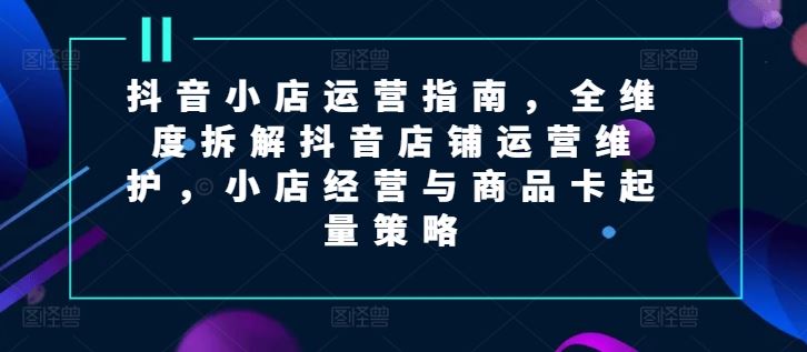 抖音小店运营指南，全维度拆解抖音店铺运营维护，小店经营与商品卡起量策略-桐创网