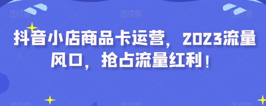 抖音小店商品卡运营，2023流量风口，抢占流量红利！-桐创网