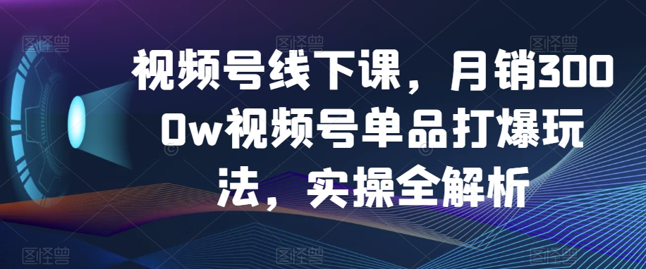 视频号线下课，月销3000w视频号单品打爆玩法，实操全解析-桐创网