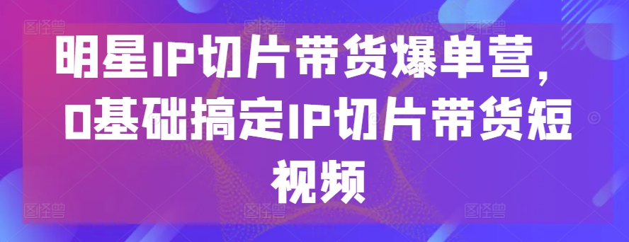 明星IP切片带货爆单营，0基础搞定IP切片带货短视频-桐创网