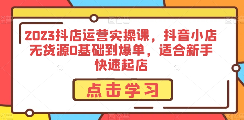 2023抖店运营实操课，抖音小店无货源0基础到爆单，适合新手快速起店-桐创网