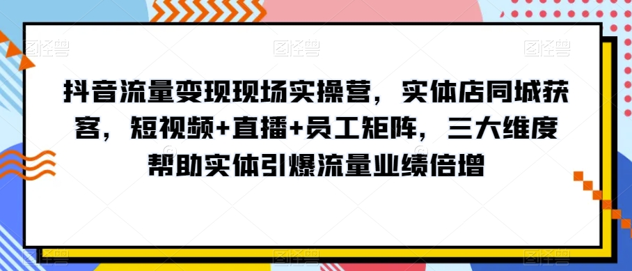 抖音流量变现现场实操营，实体店同城获客，短视频+直播+员工矩阵，三大维度帮助实体引爆流量业绩倍增-桐创网