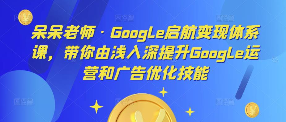 呆呆老师·Google启航变现体系课，带你由浅入深提升Google运营和广告优化技能-桐创网