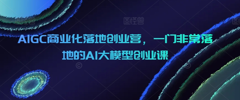 AIGC商业化落地创业营，一门非常落地的AI大模型创业课-桐创网