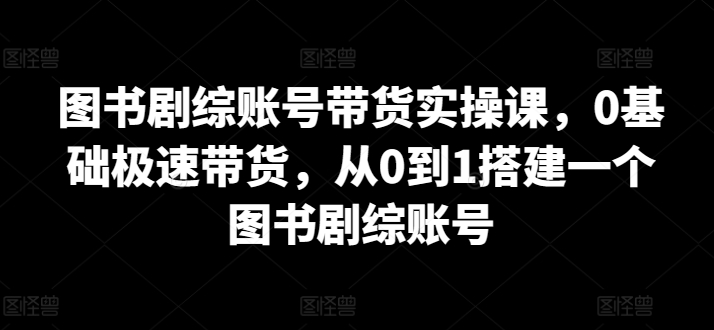 图书剧综账号带货实操课，0基础极速带货，从0到1搭建一个图书剧综账号-桐创网