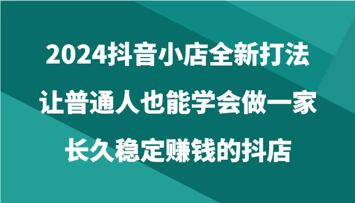 2024抖音小店全新打法，让普通人也能学会做一家长久稳定赚钱的抖店（24节）-桐创网