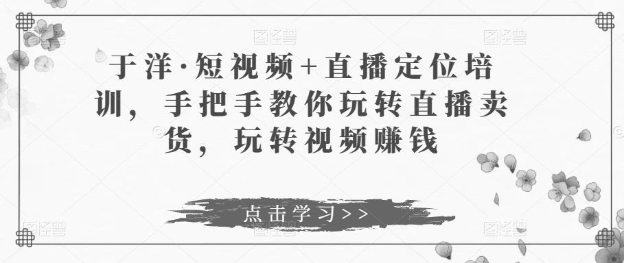 于洋·短视频+直播定位培训，手把手教你玩转直播卖货，玩转视频赚钱-桐创网