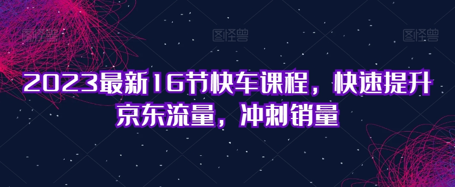 2023最新16节快车课程，快速提升京东流量，冲刺销量-桐创网