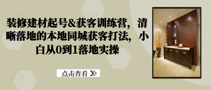 装修建材起号&获客训练营，​清晰落地的本地同城获客打法，小白从0到1落地实操-桐创网