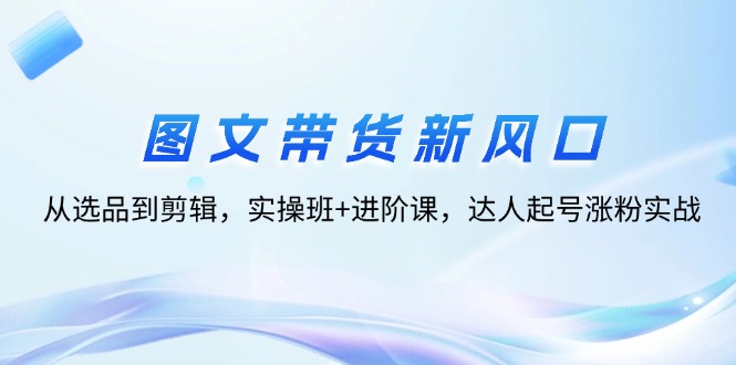 （12306期）图文带货新风口：从选品到剪辑，实操班+进阶课，达人起号涨粉实战-桐创网