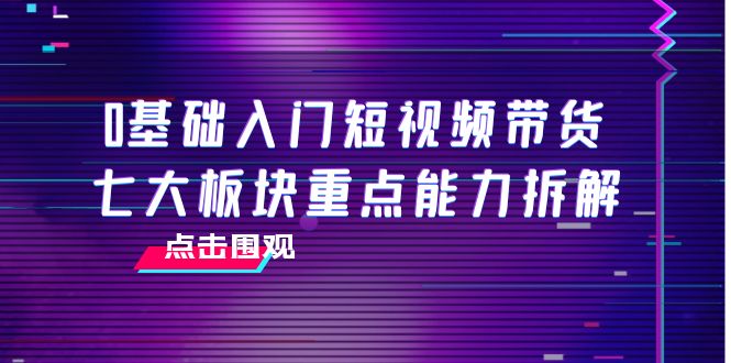 0基础入门短视频带货，七大板块重点能力拆解，7节精品课4小时干货-桐创网