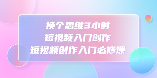 （4703期）换个思维3小时短视频入门创作，短视频创作入门必修课-桐创网