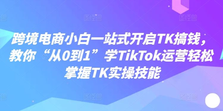 跨境电商小白一站式开启TK搞钱，教你“从0到1”学TikTok运营轻松掌握TK实操技能-桐创网