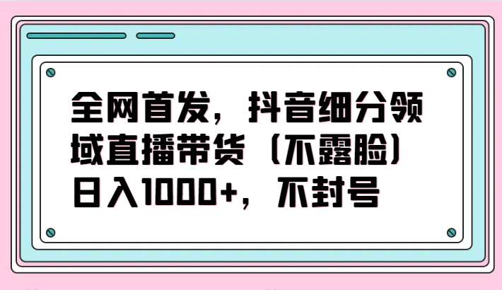 全网首发，抖音细分领域直播带货（不露脸）项目，日入1000+，不封号-桐创网