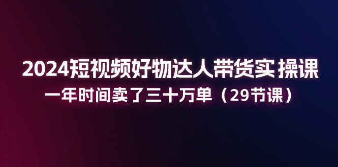 2024短视频好物达人带货实操课：一年时间卖了三十万单（29节课）-桐创网