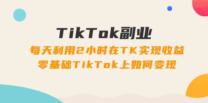 TikTok副业课：每天利用2小时在TK实现收益，零基础TikTok上如何变现（34节）-桐创网