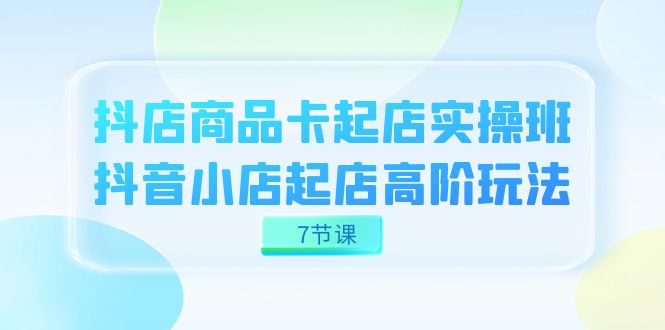 （7466期）抖店-商品卡起店实战班，抖音小店起店高阶玩法（7节课）-桐创网