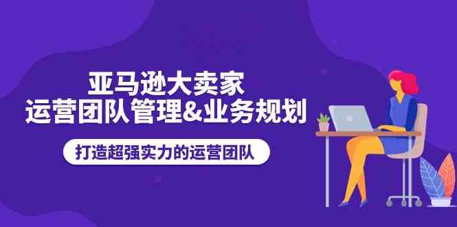 亚马逊大卖家运营团队管理&业务规划，打造超强实力的运营团队-桐创网