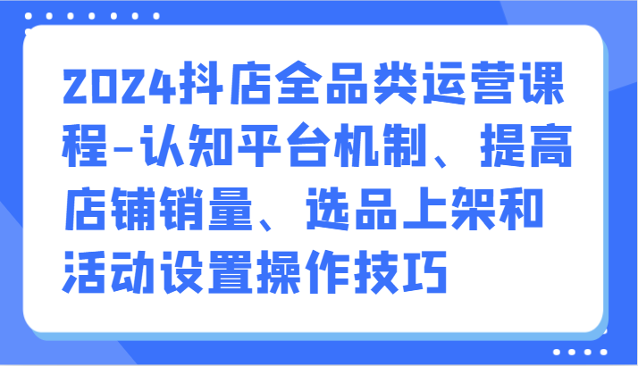 2024抖店全品类运营课程-认知平台机制、提高店铺销量、选品上架和活动设置操作技巧-桐创网