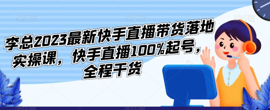 李总2023最新快手直播带货落地实操课，快手直播100%起号，全程干货-桐创网