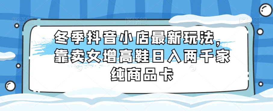 冬季抖音小店最新玩法，靠卖女增高鞋日入两千家纯商品卡【揭秘】-桐创网