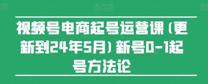 视频号电商起号运营课(更新24年7月)新号0-1起号方法论-桐创网