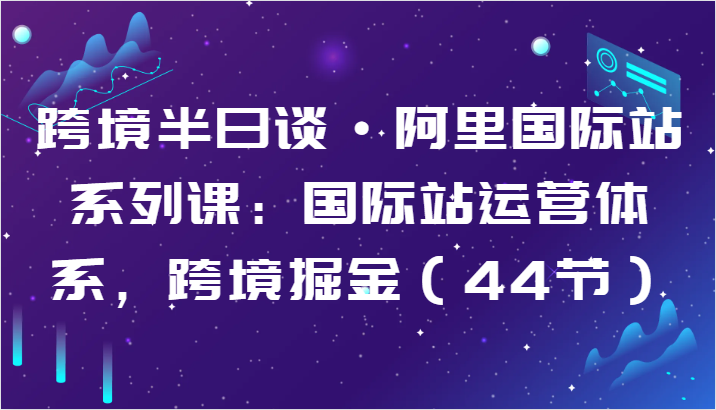 跨境半日谈·阿里国际站系列课：国际站运营体系，跨境掘金（44节）-桐创网