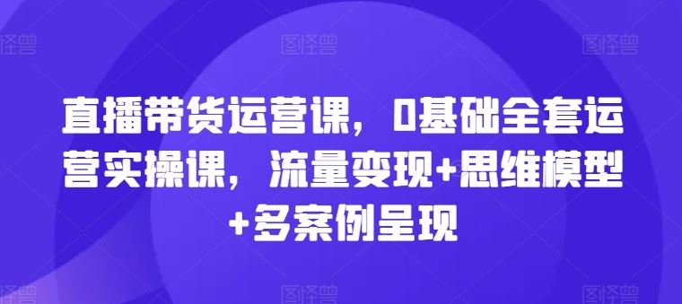 直播带货运营课，0基础全套运营实操课，流量变现+思维模型+多案例呈现-桐创网