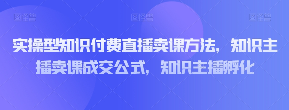 实操型知识付费直播卖课方法，知识主播卖课成交公式，知识主播孵化-桐创网