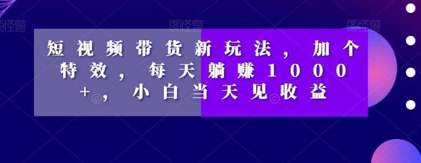 短视频带货新玩法，加个特效，每天躺赚1000+，小白当天见收益【揭秘】-桐创网