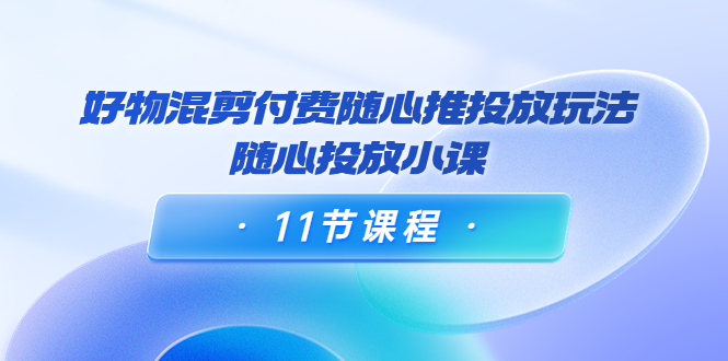 好物混剪付费随心推投放玩法，随心投放小课（11节课程）-桐创网