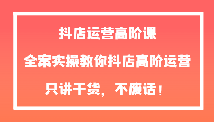 抖店运营高阶课，全案实操教你抖店高阶运营，只讲干货，不废话！-桐创网