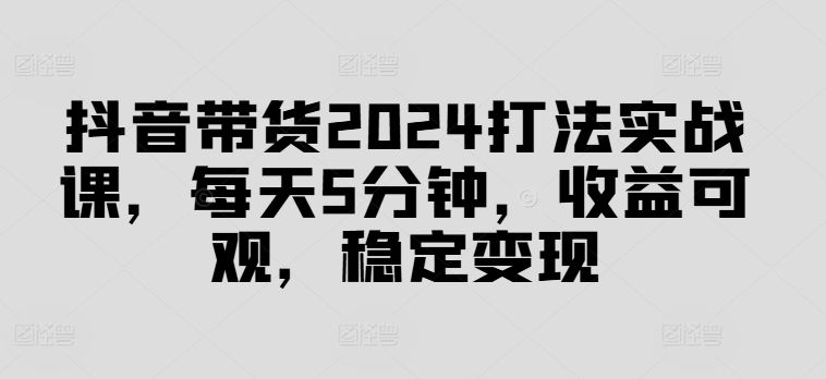 抖音带货2024打法实战课，每天5分钟，收益可观，稳定变现【揭秘】-桐创网