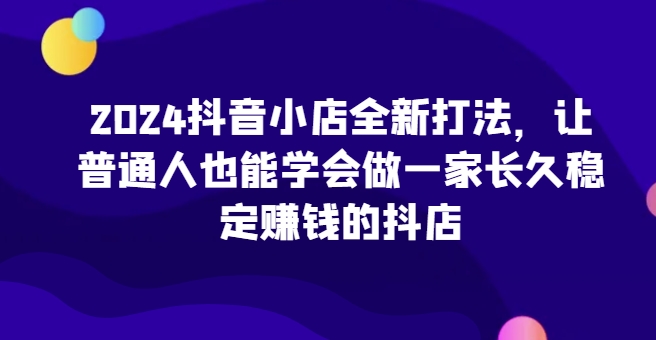 2024抖音小店全新打法，让普通人也能学会做一家长久稳定赚钱的抖店-桐创网