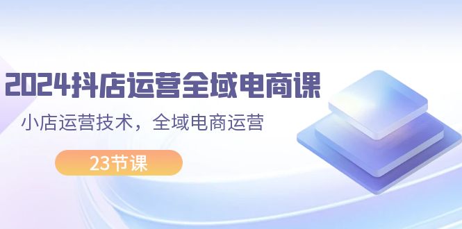 （11898期）2024抖店运营-全域电商课，小店运营技术，全域电商运营（23节课）-桐创网